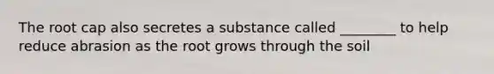 The root cap also secretes a substance called ________ to help reduce abrasion as the root grows through the soil