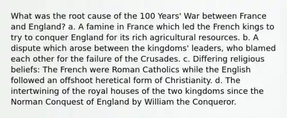 What was the root cause of the 100 Years' War between France and England? a. A famine in France which led the French kings to try to conquer England for its rich agricultural resources. b. A dispute which arose between the kingdoms' leaders, who blamed each other for the failure of the Crusades. c. Differing religious beliefs: The French were Roman Catholics while the English followed an offshoot heretical form of Christianity. d. The intertwining of the royal houses of the two kingdoms since the Norman Conquest of England by William the Conqueror.