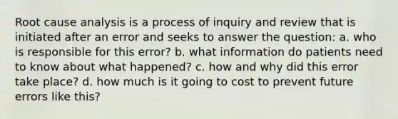 Root cause analysis is a process of inquiry and review that is initiated after an error and seeks to answer the question: a. who is responsible for this error? b. what information do patients need to know about what happened? c. how and why did this error take place? d. how much is it going to cost to prevent future errors like this?