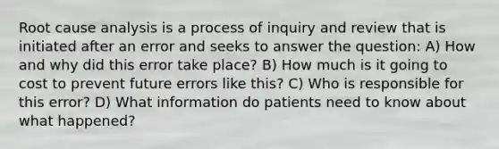 Root cause analysis is a process of inquiry and review that is initiated after an error and seeks to answer the question: A) How and why did this error take place? B) How much is it going to cost to prevent future errors like this? C) Who is responsible for this error? D) What information do patients need to know about what happened?