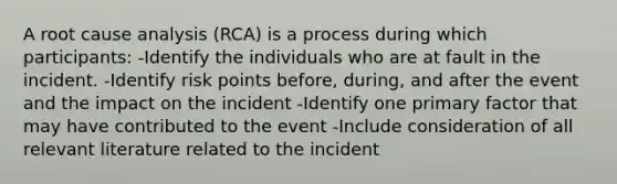 A root cause analysis (RCA) is a process during which participants: -Identify the individuals who are at fault in the incident. -Identify risk points before, during, and after the event and the impact on the incident -Identify one primary factor that may have contributed to the event -Include consideration of all relevant literature related to the incident