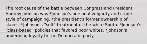 The root cause of the battle between Congress and President Andrew Johnson was *Johnson's personal vulgarity and crude style of campaigning. *the president's former ownership of slaves. *Johnson's "soft" treatment of the white South. *Johnson's "class-based" policies that favored poor whites. *Johnson's underlying loyalty to the Democratic party.