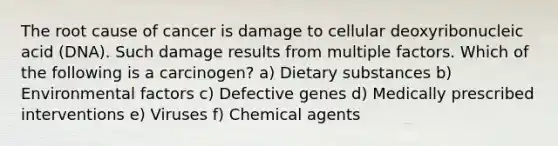 The root cause of cancer is damage to cellular deoxyribonucleic acid (DNA). Such damage results from multiple factors. Which of the following is a carcinogen? a) Dietary substances b) Environmental factors c) Defective genes d) Medically prescribed interventions e) Viruses f) Chemical agents