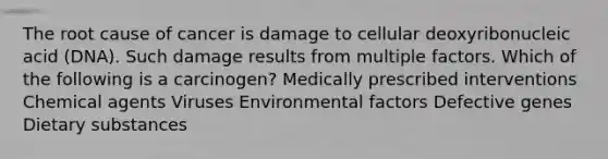 The root cause of cancer is damage to cellular deoxyribonucleic acid (DNA). Such damage results from multiple factors. Which of the following is a carcinogen? Medically prescribed interventions Chemical agents Viruses Environmental factors Defective genes Dietary substances