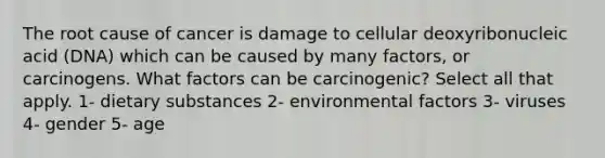 The root cause of cancer is damage to cellular deoxyribonucleic acid (DNA) which can be caused by many factors, or carcinogens. What factors can be carcinogenic? Select all that apply. 1- dietary substances 2- environmental factors 3- viruses 4- gender 5- age