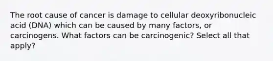 The root cause of cancer is damage to cellular deoxyribonucleic acid (DNA) which can be caused by many factors, or carcinogens. What factors can be carcinogenic? Select all that apply?