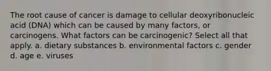 The root cause of cancer is damage to cellular deoxyribonucleic acid (DNA) which can be caused by many factors, or carcinogens. What factors can be carcinogenic? Select all that apply. a. dietary substances b. environmental factors c. gender d. age e. viruses