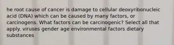 he root cause of cancer is damage to cellular deoxyribonucleic acid (DNA) which can be caused by many factors, or carcinogens. What factors can be carcinogenic? Select all that apply. viruses gender age environmental factors dietary substances