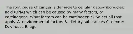 The root cause of cancer is damage to cellular deoxyribonucleic acid (DNA) which can be caused by many factors, or carcinogens. What factors can be carcinogenic? Select all that apply. A. environmental factors B. dietary substances C. gender D. viruses E. age