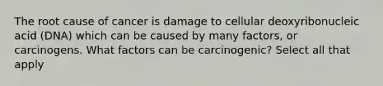 The root cause of cancer is damage to cellular deoxyribonucleic acid (DNA) which can be caused by many factors, or carcinogens. What factors can be carcinogenic? Select all that apply