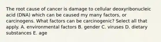 The root cause of cancer is damage to cellular deoxyribonucleic acid (DNA) which can be caused my many factors, or carcinogens. What factors can be carcinogenic? Select all that apply. A. environmental factors B. gender C. viruses D. dietary substances E. age