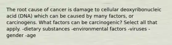 The root cause of cancer is damage to cellular deoxyribonucleic acid (DNA) which can be caused by many factors, or carcinogens. What factors can be carcinogenic? Select all that apply. -dietary substances -environmental factors -viruses -gender -age