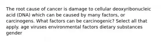 The root cause of cancer is damage to cellular deoxyribonucleic acid (DNA) which can be caused by many factors, or carcinogens. What factors can be carcinogenic? Select all that apply. age viruses environmental factors dietary substances gender