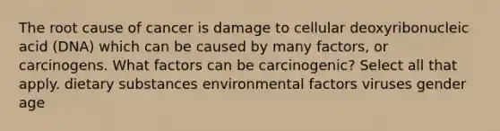 The root cause of cancer is damage to cellular deoxyribonucleic acid (DNA) which can be caused by many factors, or carcinogens. What factors can be carcinogenic? Select all that apply. dietary substances environmental factors viruses gender age