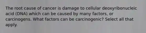 The root cause of cancer is damage to cellular deoxyribonucleic acid (DNA) which can be caused by many factors, or carcinogens. What factors can be carcinogenic? Select all that apply.