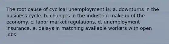 The root cause of cyclical unemployment is: a. downturns in the business cycle. b. changes in the industrial makeup of the economy. c. labor market regulations. d. unemployment insurance. e. delays in matching available workers with open jobs.