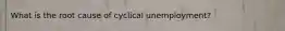 What is the root cause of cyclical unemployment?