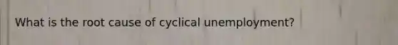 What is the root cause of cyclical unemployment?
