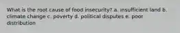 What is the root cause of food insecurity? a. insufficient land b. climate change c. poverty d. political disputes e. poor distribution