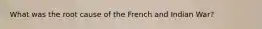 What was the root cause of the French and Indian War?