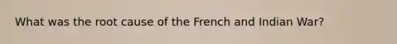 What was the root cause of the French and Indian War?