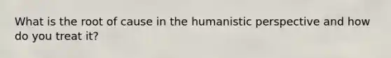 What is the root of cause in the humanistic perspective and how do you treat it?