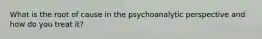 What is the root of cause in the psychoanalytic perspective and how do you treat it?