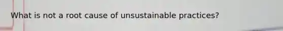 What is not a root cause of unsustainable practices?