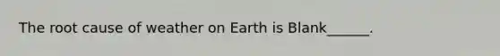 The root cause of weather on Earth is Blank______.