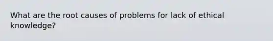 What are the root causes of problems for lack of ethical knowledge?