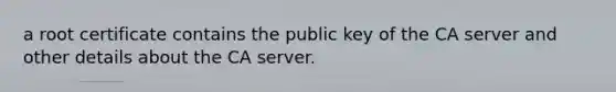 a root certificate contains the public key of the CA server and other details about the CA server.