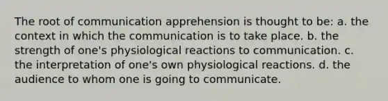 The root of communication apprehension is thought to be: a. the context in which the communication is to take place. b. the strength of one's physiological reactions to communication. c. the interpretation of one's own physiological reactions. d. the audience to whom one is going to communicate.