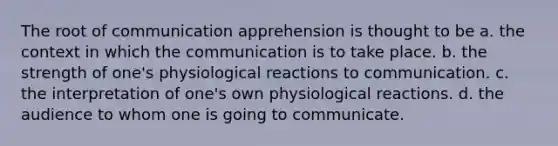 The root of communication apprehension is thought to be a. the context in which the communication is to take place. b. the strength of one's physiological reactions to communication. c. the interpretation of one's own physiological reactions. d. the audience to whom one is going to communicate.