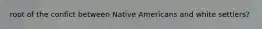 root of the confict between Native Americans and white settlers?