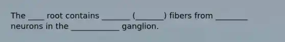 The ____ root contains _______ (_______) fibers from ________ neurons in the ____________ ganglion.