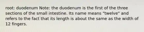 root: duodenum Note: the duodenum is the first of the three sections of the small intestine. Its name means "twelve" and refers to the fact that its length is about the same as the width of 12 fingers.