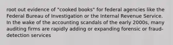 root out evidence of "cooked books" for federal agencies like the Federal Bureau of Investigation or the Internal Revenue Service. In the wake of the accounting scandals of the early 2000s, many auditing firms are rapidly adding or expanding forensic or fraud-detection services