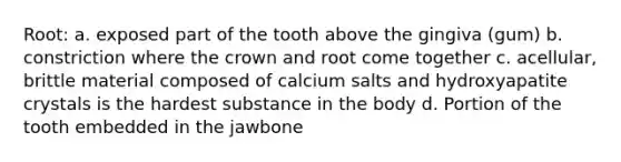 Root: a. exposed part of the tooth above the gingiva (gum) b. constriction where the crown and root come together c. acellular, brittle material composed of calcium salts and hydroxyapatite crystals is the hardest substance in the body d. Portion of the tooth embedded in the jawbone