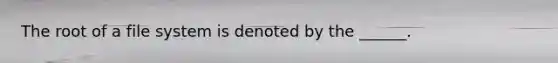 The root of a file system is denoted by the ______.