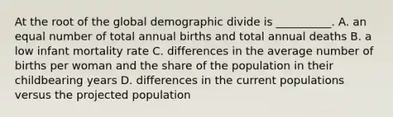 At the root of the global demographic divide is __________. A. an equal number of total annual births and total annual deaths B. a low infant mortality rate C. differences in the average number of births per woman and the share of the population in their childbearing years D. differences in the current populations versus the projected population