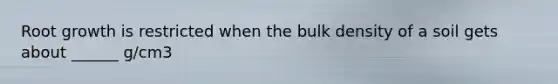 Root growth is restricted when the bulk density of a soil gets about ______ g/cm3