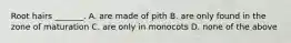 Root hairs _______. A. are made of pith B. are only found in the zone of maturation C. are only in monocots D. none of the above