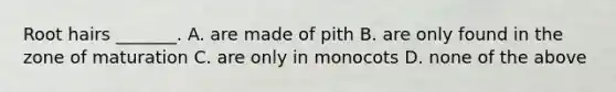 Root hairs _______. A. are made of pith B. are only found in the zone of maturation C. are only in monocots D. none of the above