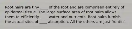 Root hairs are tiny ____ of the root and are comprised entirely of epidermal tissue. The large surface area of root hairs allows them to efficiently ____ water and nutrients. Root hairs furnish the actual sites of ____ absorption. All the others are just frontin'.