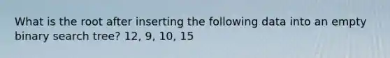 What is the root after inserting the following data into an empty binary search tree? 12, 9, 10, 15