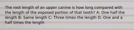 The root length of an upper canine is how long compared with the length of the exposed portion of that tooth? A: One half the length B: Same length C: Three times the length D: One and a half times the length