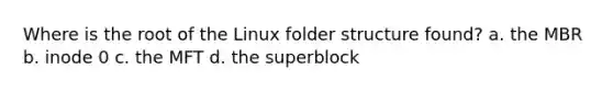 Where is the root of the Linux folder structure found? a. the MBR b. inode 0 c. the MFT d. the superblock