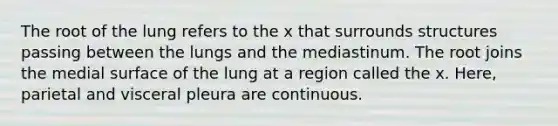 The root of the lung refers to the x that surrounds structures passing between the lungs and the mediastinum. The root joins the medial surface of the lung at a region called the x. Here, parietal and visceral pleura are continuous.