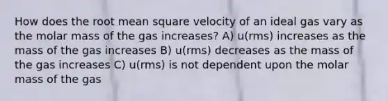 How does the root mean square velocity of an ideal gas vary as the molar mass of the gas increases? A) u(rms) increases as the mass of the gas increases B) u(rms) decreases as the mass of the gas increases C) u(rms) is not dependent upon the molar mass of the gas