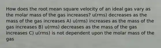 How does the root mean square velocity of an ideal gas vary as the molar mass of the gas increases? u(rms) decreases as the mass of the gas increases A) u(rms) increases as the mass of the gas increases B) u(rms) decreases as the mass of the gas increases C) u(rms) is not dependent upon the molar mass of the gas